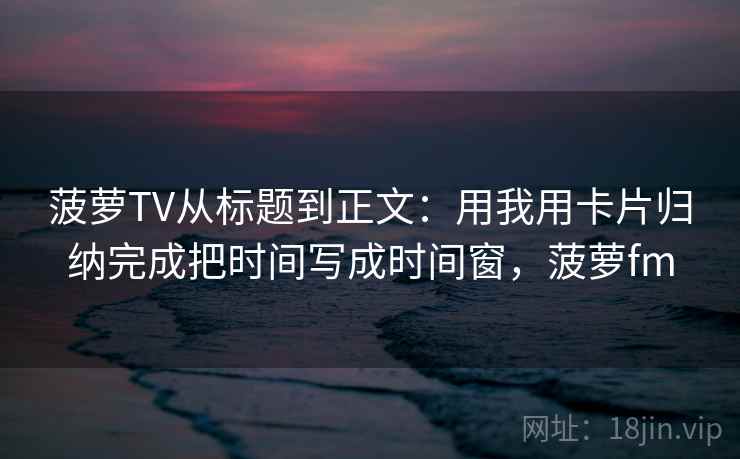 菠萝TV从标题到正文：用我用卡片归纳完成把时间写成时间窗，菠萝fm