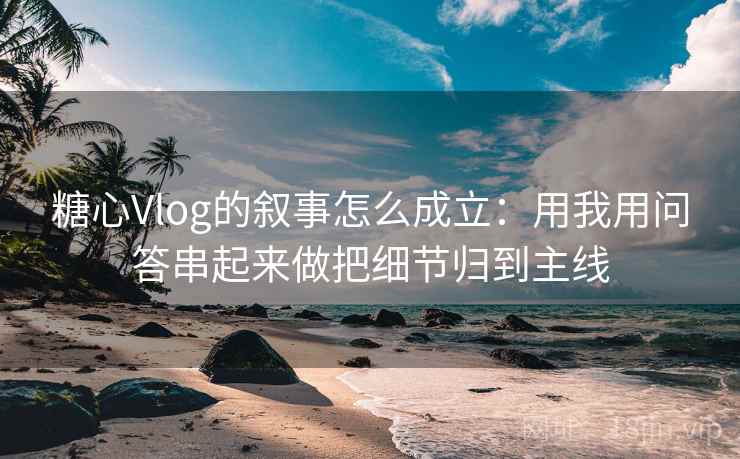 糖心Vlog的叙事怎么成立：用我用问答串起来做把细节归到主线