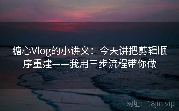 糖心Vlog的小讲义：今天讲把剪辑顺序重建——我用三步流程带你做