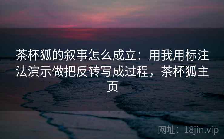 茶杯狐的叙事怎么成立:用我用标注法演示做把反转写成过程,茶杯狐主页 茶杯狐的叙事怎么成立:用我用标注法演示做把反转写成过程,茶杯狐主页