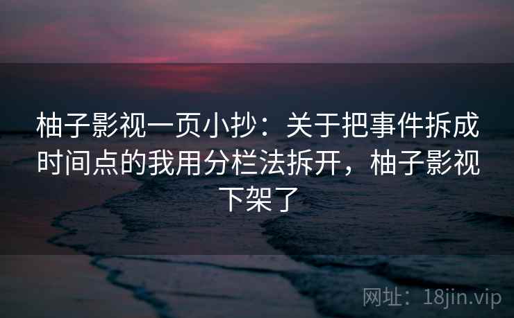 柚子影视一页小抄：关于把事件拆成时间点的我用分栏法拆开，柚子影视下架了